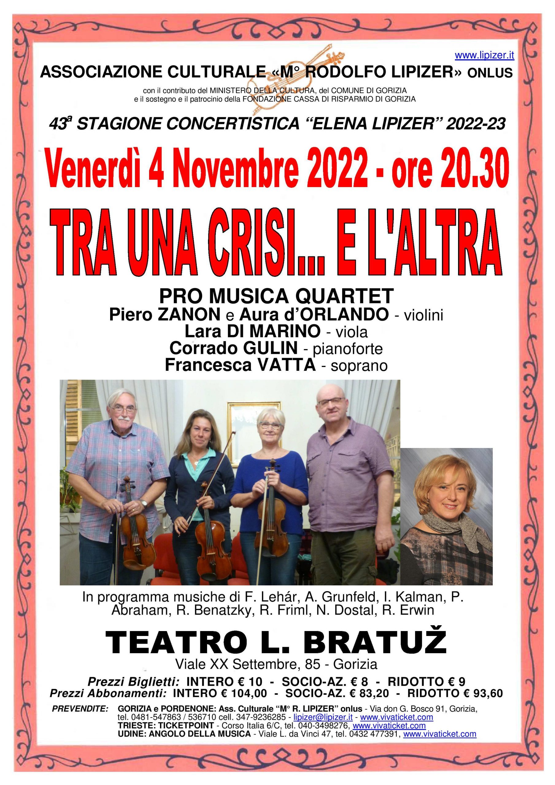 TRA UNA CRISI… E L’ALTRA Venerdì 4 Novembre 2022 - ore 20.30 al Teatro “L. Bratuž” di Viale XX Settembre - Gorizia avrà luogo per la Stagione concertistica “Elena Lipizer” 2022-23, grazie al contributo del Ministero della Cultura, del Comune di Gorizia e il sostegno e il patrocinio della Fondazione Cassa di Risparmio di Gorizia, il concerto dal titolo Tra una crisi... e l'altra con il Pro Musica Quartet. Il Pro Musica Quartet fondato anni fa a Trieste, è formato da musicisti che ripropongono trascrizioni di brani musicali appartenenti al genere classico, a quello leggero e al vasto repertorio della salon musik. L’attenzione del quartetto è rivolta in particolar modo ad autori dimenticati, a brani musicali della musica europea tra Ottocento e Novecento caduti nell’oblio, dalla forte impronta melodica e di raro ascolto. Si tratta di trascrizioni tratte da originali per pianoforte. Per questo concerto il Pro Musica in una formazione di trio d’archi formato dai violinisti Piero ZANON e Aura d’ORLANDO e della violista Lara DI MARINO si avvale della collaborazione al pianoforte di Corrado GULIN e del canto della soprano Francesca VATTA: tutti musicisti con una vasta esperienza esecutiva proposta in un accattivante programma che prevede, tra gli altri, brani da “La vedova allegra” di F. Lehár, “La Principessa della Czardas” di L. Kalmann, “Ballo al Savoy” di P. Abraham e “Clivia” di N. Dostal. Per info e prenotazioni: tel. 0481 547863 / 536710, cell. 347 9236285; E-mail: lipizer@lipizer.it - https://www.lipizer.it I biglietti sono acquistabili online su www.vivaticket.com al seguente link: https://www.vivaticket.com/it/Ticket/pro-musica-quartet-tra-una-crisi-e-l-altra/193625 Da sottolineare il biglietto omaggio agli allievi della Scuola di musica "Lipizer", per ragazzi fino a 14 anni accompagnati da un adulto pagante e persone con disabilità. Ridotti per giovani fino 26 anni e over 65.